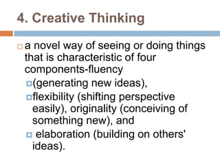 4. Creative Thinking 
 a novel way of seeing or doing things 
that is characteristic of four 
components-fluency 
(generating new ideas), 
flexibility (shifting perspective 
easily), originality (conceiving of 
something new), and 
 elaboration (building on others' 
ideas). 
 