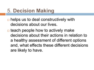 5. Decision Making 
 helps us to deal constructively with 
decisions about our lives. 
 teach people how to actively make 
decisions about their actions in relation to 
a healthy assessment of different options 
and, what effects these different decisions 
are likely to have. 
 
