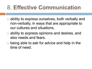 8. Effective Communication 
 ability to express ourselves, both verbally and 
non-verbally, in ways that are appropriate to 
our cultures and situations. 
 ability to express opinions and desires, and 
also needs and fears. 
 being able to ask for advice and help in the 
time of need. 
 