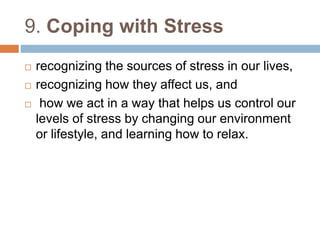9. Coping with Stress 
 recognizing the sources of stress in our lives, 
 recognizing how they affect us, and 
 how we act in a way that helps us control our 
levels of stress by changing our environment 
or lifestyle, and learning how to relax. 
 