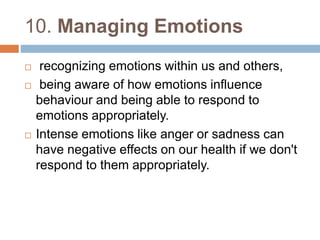 10. Managing Emotions 
 recognizing emotions within us and others, 
 being aware of how emotions influence 
behaviour and being able to respond to 
emotions appropriately. 
 Intense emotions like anger or sadness can 
have negative effects on our health if we don't 
respond to them appropriately. 
 