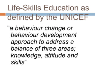 Life-Skills Education as 
defined by the UNICEF 
"a behaviour change or 
behaviour development 
approach to address a 
balance of three areas; 
knowledge, attitude and 
skills" 
 