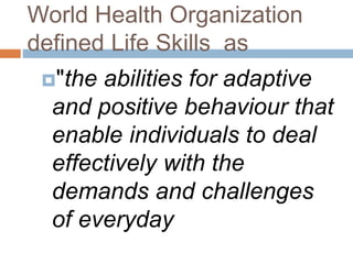 World Health Organization 
defined Life Skills as 
"the abilities for adaptive 
and positive behaviour that 
enable individuals to deal 
effectively with the 
demands and challenges 
of everyday 
 