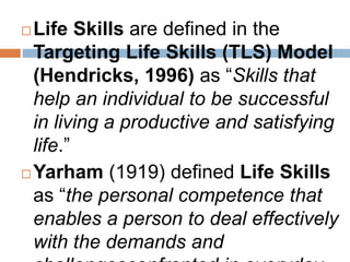 Life Skills are defined in the 
Targeting Life Skills (TLS) Model 
(Hendricks, 1996) as “Skills that 
help an individual to be successful 
in living a productive and satisfying 
life.” 
Yarham (1919) defined Life Skills 
as “the personal competence that 
enables a person to deal effectively 
with the demands and 
challengesconfronted in everyday 
 