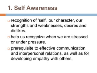 1. Self Awareness 
 recognition of 'self', our character, our 
strengths and weaknesses, desires and 
dislikes. 
 help us recognize when we are stressed 
or under pressure. 
 prerequisite to effective communication 
and interpersonal relations, as well as for 
developing empathy with others. 
 