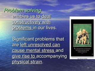 1111
Problem solvingProblem solving
enables us toenables us to dealdeal
constructively withconstructively with
problemsproblems in our lives.in our lives.
Significant problems thatSignificant problems that
areare left unresolved canleft unresolved can
cause mental stresscause mental stress andand
give rise togive rise to accompanyingaccompanying
physical strainphysical strain..
 