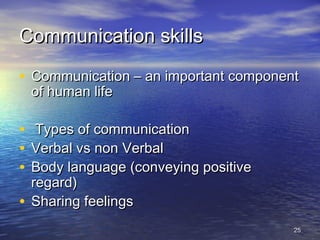 2525
Communication skillsCommunication skills
• Communication – an important componentCommunication – an important component
of human lifeof human life
• Types of communicationTypes of communication
• Verbal vs non VerbalVerbal vs non Verbal
• Body language (conveying positiveBody language (conveying positive
regard)regard)
• Sharing feelingsSharing feelings
 