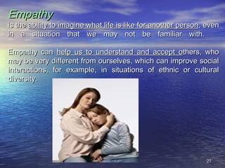 2727
EmpathyEmpathy
is theis the ability to imagine what life is like for another personability to imagine what life is like for another person, even, even
in a situation that we may not be familiar with.in a situation that we may not be familiar with.
Empathy canEmpathy can help us to understand and accept ohelp us to understand and accept others, whothers, who
may be very different from ourselves, which can improve socialmay be very different from ourselves, which can improve social
interactions, for example, in situations of ethnic or culturalinteractions, for example, in situations of ethnic or cultural
diversity.diversity.
 