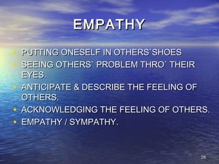 2828
EMPATHYEMPATHY
• PUTTING ONESELF IN OTHERS`SHOESPUTTING ONESELF IN OTHERS`SHOES
• SEEING OTHERS` PROBLEM THRO` THEIRSEEING OTHERS` PROBLEM THRO` THEIR
EYES.EYES.
• ANTICIPATE & DESCRIBE THE FEELING OFANTICIPATE & DESCRIBE THE FEELING OF
OTHERS.OTHERS.
• ACKNOWLEDGING THE FEELING OF OTHERS.ACKNOWLEDGING THE FEELING OF OTHERS.
• EMPATHY / SYMPATHY.EMPATHY / SYMPATHY.
 