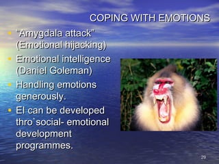 2929
COPING WITH EMOTIONSCOPING WITH EMOTIONS
• ““Amygdala attack”Amygdala attack”
(Emotional hijacking)(Emotional hijacking)
• Emotional intelligenceEmotional intelligence
(Daniel Goleman)(Daniel Goleman)
• Handling emotionsHandling emotions
generously.generously.
• EI can be developedEI can be developed
thro`social- emotionalthro`social- emotional
developmentdevelopment
programmes.programmes.
 