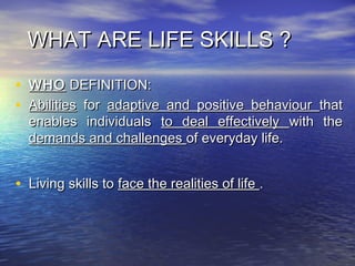 WHAT ARE LIFE SKILLS ?WHAT ARE LIFE SKILLS ?
• WHOWHO DEFINITION:DEFINITION:
• AbilitiesAbilities forfor adaptive and positive behaviouradaptive and positive behaviour thatthat
enables individualsenables individuals to deal effectivelyto deal effectively with thewith the
demands and challengesdemands and challenges of everyday life.of everyday life.
• Living skills toLiving skills to face the realities of lifeface the realities of life ..
 