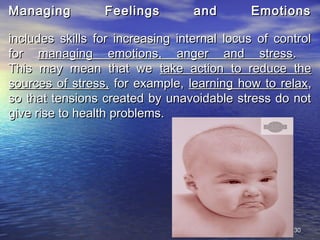 3030
Managing Feelings and EmotionsManaging Feelings and Emotions
includes skills for increasing internal locus of controlincludes skills for increasing internal locus of control
forfor managing emotions, anger and stressmanaging emotions, anger and stress..
This may mean that weThis may mean that we take action to reduce thetake action to reduce the
sources of stress,sources of stress, for example,for example, learning how to relaxlearning how to relax,,
so that tensions created by unavoidable stress do notso that tensions created by unavoidable stress do not
give rise to health problems.give rise to health problems.
 