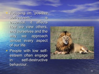 4242
• Focusing on “positiveFocusing on “positive
self-esteem,” isself-esteem,” is
essential, it affectsessential, it affects
how we view others,how we view others,
and ourselves and theand ourselves and the
way we approachway we approach
almost every aspectalmost every aspect
of our life.of our life.
• People with low self-People with low self-
esteem often engageesteem often engage
in self-destructivein self-destructive
behaviour.behaviour.
 