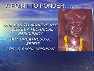 4343
A POINT TO PONDER…..A POINT TO PONDER…..
ONE HAS TO ACHIEVE NOTONE HAS TO ACHIEVE NOT
MERELY TECHNICALMERELY TECHNICAL
EFFICIENCY –EFFICIENCY –
BUT GREATNESS OFBUT GREATNESS OF
SPIRITSPIRIT
-DR. S. RADHA KRISHNAN-DR. S. RADHA KRISHNAN
 
