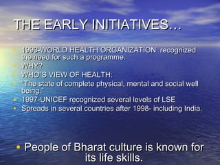 THE EARLY INITIATIVES…THE EARLY INITIATIVES…
• 1993-WORLD HEALTH ORGANIZATION recognized1993-WORLD HEALTH ORGANIZATION recognized
the need for such a programme.the need for such a programme.
• WHY?WHY?
• WHO`S VIEW OF HEALTH:WHO`S VIEW OF HEALTH:
• ““The state of complete physical, mental and social wellThe state of complete physical, mental and social well
being.”being.”
• 1997-UNICEF recognized several levels of LSE1997-UNICEF recognized several levels of LSE
• Spreads in several countries after 1998- including India.Spreads in several countries after 1998- including India.
• People of Bharat culture is known forPeople of Bharat culture is known for
its life skills.its life skills.
 