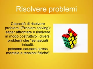 Risolvere problemi
Capacità di risolvere
problemi (Problem solving):
saper affrontare e risolvere
in modo costruttivo i diversi
problemi che "se lasciati
irrisolti,
possono causare stress
mentale e tensioni fisiche"
 