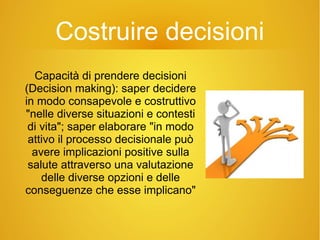 Costruire decisioni
Capacità di prendere decisioni
(Decision making): saper decidere
in modo consapevole e costruttivo
"nelle diverse situazioni e contesti
di vita"; saper elaborare "in modo
attivo il processo decisionale può
avere implicazioni positive sulla
salute attraverso una valutazione
delle diverse opzioni e delle
conseguenze che esse implicano"
 