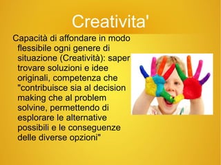 Creativita'
Capacità di affondare in modo
flessibile ogni genere di
situazione (Creatività): saper
trovare soluzioni e idee
originali, competenza che
"contribuisce sia al decision
making che al problem
solvine, permettendo di
esplorare le alternative
possibili e le conseguenze
delle diverse opzioni"
 