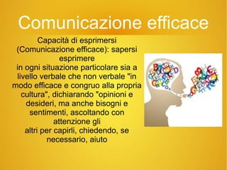 Comunicazione efficace
Capacità di esprimersi
(Comunicazione efficace): sapersi
esprimere
in ogni situazione particolare sia a
livello verbale che non verbale "in
modo efficace e congruo alla propria
cultura", dichiarando "opinioni e
desideri, ma anche bisogni e
sentimenti, ascoltando con
attenzione gli
altri per capirli, chiedendo, se
necessario, aiuto
 