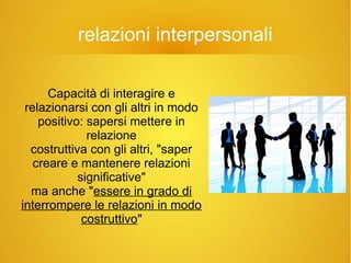 relazioni interpersonali
Capacità di interagire e
relazionarsi con gli altri in modo
positivo: sapersi mettere in
relazione
costruttiva con gli altri, "saper
creare e mantenere relazioni
significative"
ma anche "essere in grado di
interrompere le relazioni in modo
costruttivo"
 
