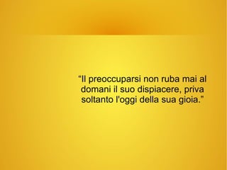 “Il preoccuparsi non ruba mai al
domani il suo dispiacere, priva
soltanto l'oggi della sua gioia.”
 