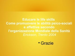 Educare le life skills
Come promuovere le abilità psico-sociali
e affettive secondo
l'organizzazione Mondiale della Sanità
Erickson, Trento 2004

Grazie
 