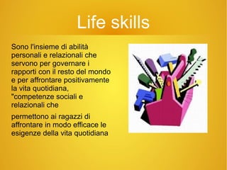 Life skills
Sono l'insieme di abilità
personali e relazionali che
servono per governare i
rapporti con il resto del mondo
e per affrontare positivamente
la vita quotidiana,
"competenze sociali e
relazionali che
permettono ai ragazzi di
affrontare in modo efficace le
esigenze della vita quotidiana
 