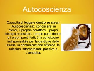 Autocoscienza
Capacità di leggere dentro se stessi
(Autocoscienza): conoscere se
stessi, il proprio carattere, i propri
bisogni e desideri, i propri punti deboli
e i propri punti forti; è la condizione
indispensabile per la gestione dello
stress, la comunicazione efficace, le
relazioni interpersonali positive e
L'empatia.
 