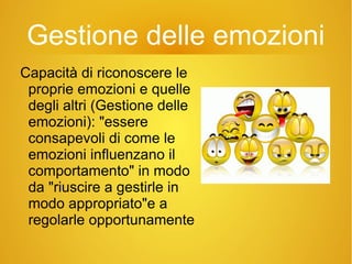 Gestione delle emozioni
Capacità di riconoscere le
proprie emozioni e quelle
degli altri (Gestione delle
emozioni): "essere
consapevoli di come le
emozioni influenzano il
comportamento" in modo
da "riuscire a gestirle in
modo appropriato"e a
regolarle opportunamente
 