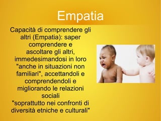 Empatia
Capacità di comprendere gli
altri (Empatia): saper
comprendere e
ascoltare gli altri,
immedesimandosi in loro
"anche in situazioni non
familiari", accettandoli e
comprendendoli e
migliorando le relazioni
sociali
"soprattutto nei confronti di
diversità etniche e culturali"
 