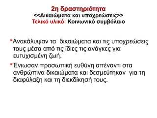 <<Δικαιώματα και υποχρεώσεις>>
Τελικό υλικό: Κοινωνικό συμβόλαιο
*Ανακάλυψαν τα δικαιώματα και τις υποχρεώσεις
τους μέσα από τις ίδιες τις ανάγκες για
ευτυχισμένη ζωή.
*Ένιωσαν προσωπική ευθύνη απέναντι στα
ανθρώπινα δικαιώματα και δεσμεύτηκαν για τη
διαφύλαξη και τη διεκδίκησή τους.
 