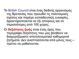 Το British Council είναι ένας διεθνής οργανισμός
της Βρετανίας που προωθεί τις πολιτισμικές
σχέσεις και παρέχει εκπαιδευτικές ευκαιρίες.
Δραστηριοποιείται σε έξι ηπείρους και σε
περισσότερες από 100 χώρες.
Οι δεξιότητες ζωής είναι ένας όρος που
περιγράφει δεξιότητες που μας βοηθούν να
διαχειριζόμαστε αποτελεσματικά καθημερινά
ζητήματα. Δεν αναπτύσσονται από μόνες τους –
πρέπει να μαθαίνονται.
 
