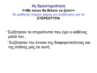 <<Με ποιον θα θέλατε να ζείτε>>
Οι μαθητές πήραν μέρος σε συζήτηση για τα
ΣΤΕΡΕΟΤΥΠΑ
*Συζήτησαν τα στερεότυπα που έχει ο καθένας
μέσα του .
*Συζήτησαν την έννοια της διαφορετικότητας και
της στάσης μας σε αυτή.
 