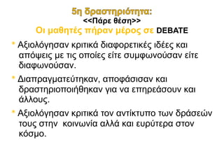 <<Πάρε θέση>>
Οι μαθητές πήραν μέρος σε DEBATE
* Αξιολόγησαν κριτικά διαφορετικές ιδέες και
απόψεις με τις οποίες είτε συμφωνούσαν είτε
διαφωνούσαν.
* Διαπραγματεύτηκαν, αποφάσισαν και
δραστηριοποιήθηκαν για να επηρεάσουν και
άλλους.
* Αξιολόγησαν κριτικά τον αντίκτυπο των δράσεών
τους στην κοινωνία αλλά και ευρύτερα στον
κόσμο.
 