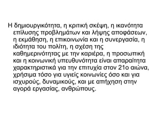 Η δημιουργικότητα, η κριτική σκέψη, η ικανότητα
επίλυσης προβλημάτων και λήψης αποφάσεων,
η εκμάθηση, η επικοινωνία και η συνεργασία, η
ιδιότητα του πολίτη, η σχέση της
καθημερινότητας με την καριέρα, η προσωπική
και η κοινωνική υπευθυνότητα είναι απαραίτητα
χαρακτηριστικά για την επιτυχία στον 21ο αιώνα,
χρήσιμα τόσο για υγιείς κοινωνίες όσο και για
ισχυρούς, δυναμικούς, και με απήχηση στην
αγορά εργασίας, ανθρώπους.
 