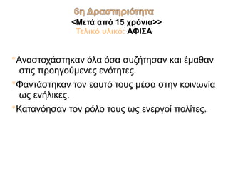 <Μετά από 15 χρόνια>>
Τελικό υλικό: ΑΦΙΣΑ
*Αναστοχάστηκαν όλα όσα συζήτησαν και έμαθαν
στις προηγούμενες ενότητες.
*Φαντάστηκαν τον εαυτό τους μέσα στην κοινωνία
ως ενήλικες.
*Κατανόησαν τον ρόλο τους ως ενεργοί πολίτες.
 
