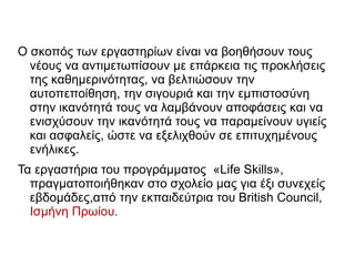 Ο σκοπός των εργαστηρίων είναι να βοηθήσουν τους
νέους να αντιμετωπίσουν με επάρκεια τις προκλήσεις
της καθημερινότητας, να βελτιώσουν την
αυτοπεποίθηση, την σιγουριά και την εμπιστοσύνη
στην ικανότητά τους να λαμβάνουν αποφάσεις και να
ενισχύσουν την ικανότητά τους να παραμείνουν υγιείς
και ασφαλείς, ώστε να εξελιχθούν σε επιτυχημένους
ενήλικες.
Τα εργαστήρια του προγράμματος «Life Skills»,
πραγματοποιήθηκαν στο σχολείο μας για έξι συνεχείς
εβδομάδες,από την εκπαιδεύτρια του British Council,
Ισμήνη Πρωίου.
 