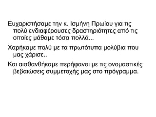 Ευχαριστήσαμε την κ. Ισμήνη Πρωίου για τις
πολύ ενδιαφέρουσες δραστηριότητες από τις
οποίες μάθαμε τόσα πολλά...
Χαρήκαμε πολύ με τα πρωτότυπα μολύβια που
μας χάρισε..
Και αισθανθήκαμε περήφανοι με τις ονομαστικές
βεβαιώσεις συμμετοχής μας στο πρόγραμμα.
 