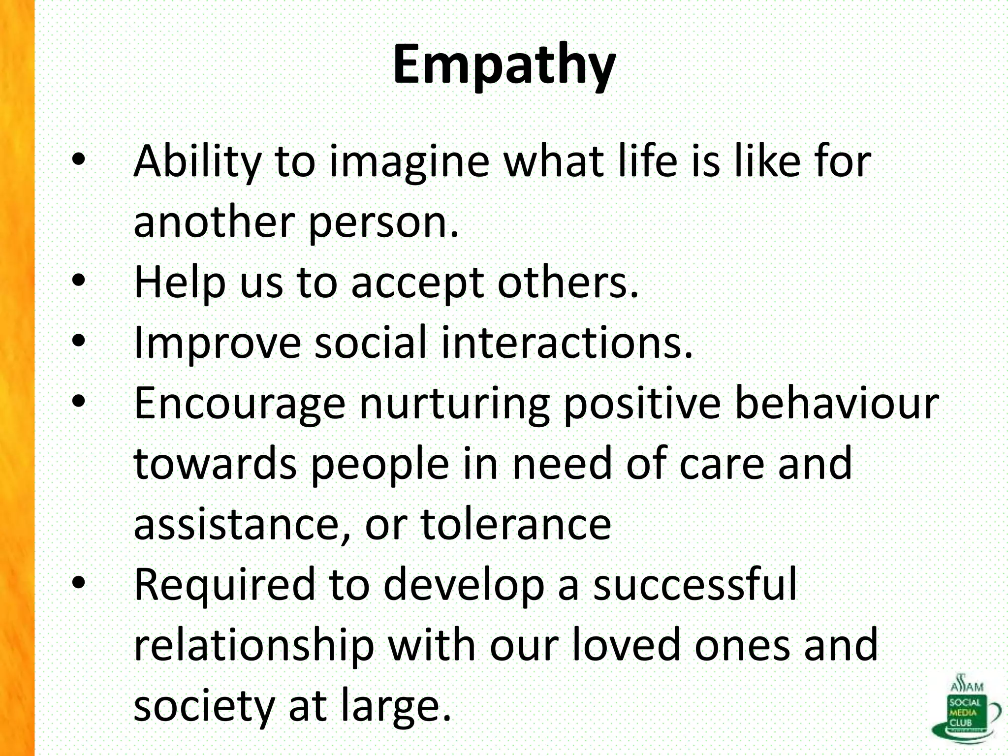 Empathy
• Ability to imagine what life is like for
another person.
• Help us to accept others.
• Improve social interactions.
• Encourage nurturing positive behaviour
towards people in need of care and
assistance, or tolerance
• Required to develop a successful
relationship with our loved ones and
society at large.
 