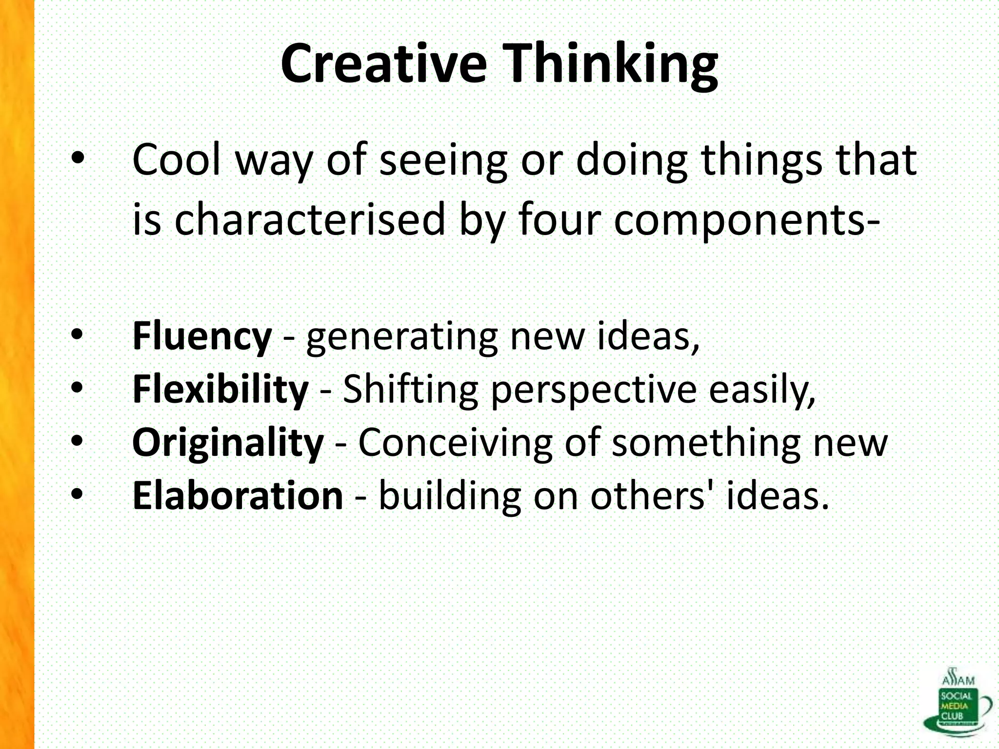 Creative Thinking
• Cool way of seeing or doing things that
is characterised by four components-
• Fluency - generating new ideas,
• Flexibility - Shifting perspective easily,
• Originality - Conceiving of something new
• Elaboration - building on others' ideas.
 