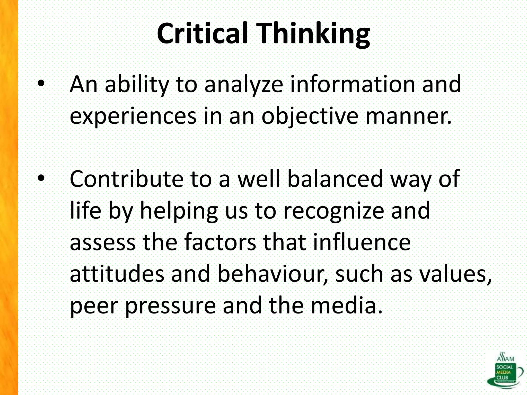 Critical Thinking
• An ability to analyze information and
experiences in an objective manner.
• Contribute to a well balanced way of
life by helping us to recognize and
assess the factors that influence
attitudes and behaviour, such as values,
peer pressure and the media.
 