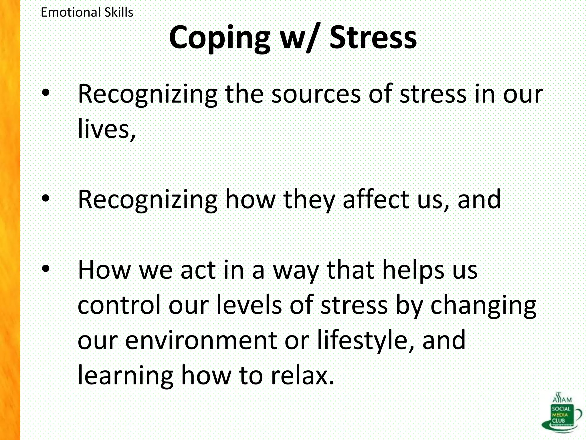 Coping w/ Stress
• Recognizing the sources of stress in our
lives,
• Recognizing how they affect us, and
• How we act in a way that helps us
control our levels of stress by changing
our environment or lifestyle, and
learning how to relax.
Emotional Skills
 