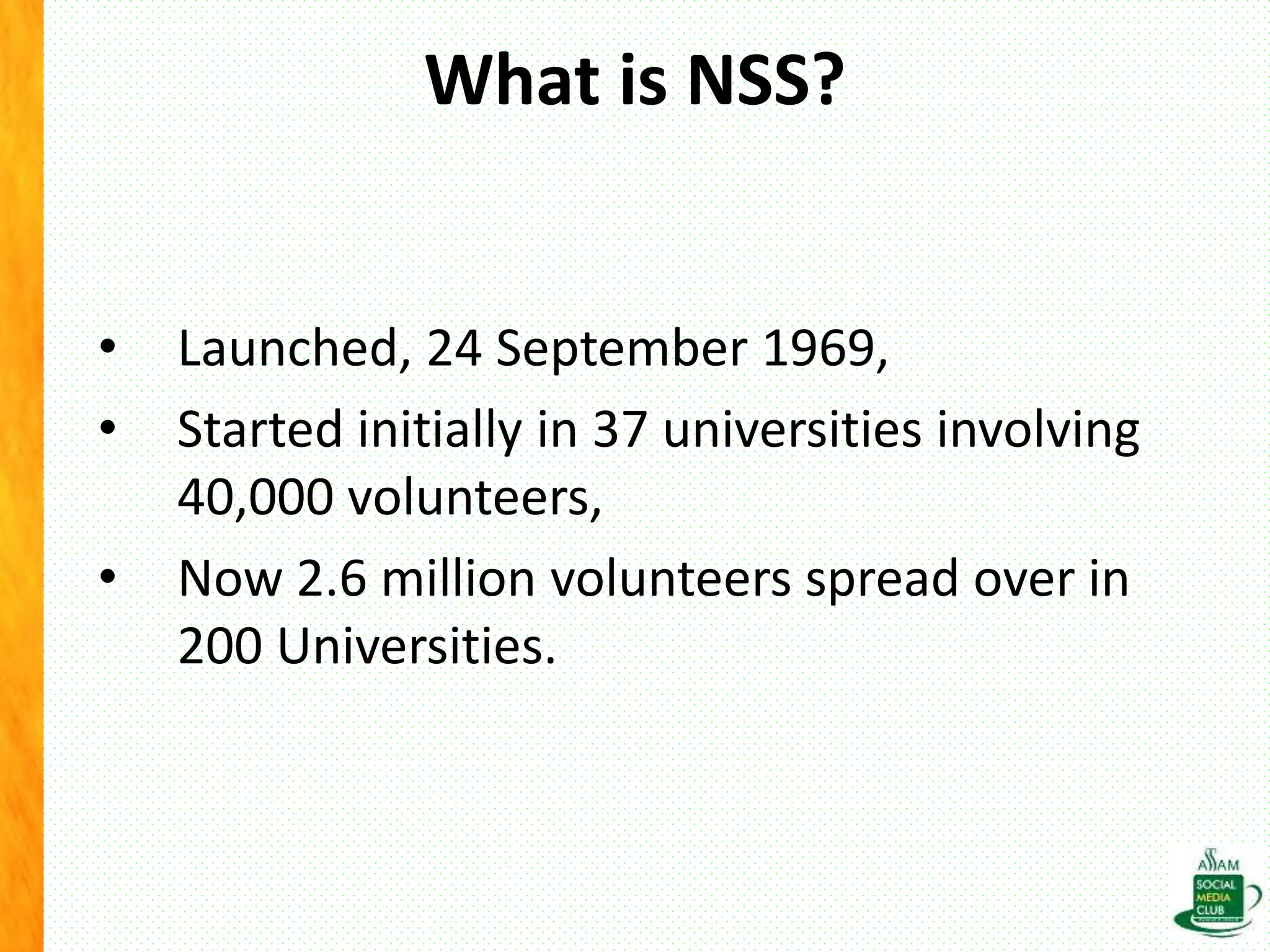 What is NSS?
• Launched, 24 September 1969,
• Started initially in 37 universities involving
40,000 volunteers,
• Now 2.6 million volunteers spread over in
200 Universities.
 