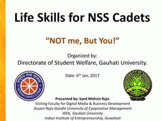 Life Skills for NSS Cadets
Presented by: Syed Mohsin Raja.
Visiting Faculty for Digital Media & Business Development
Assam Rajiv Gandhi University of Cooperative Management
IDOL, Gauhati University
Indian Institute of Entrepreneurship, Guwahati
“NOT me, But You!”
Organized by:
Directorate of Student Welfare, Gauhati University.
Date: 6th Jan, 2017
 