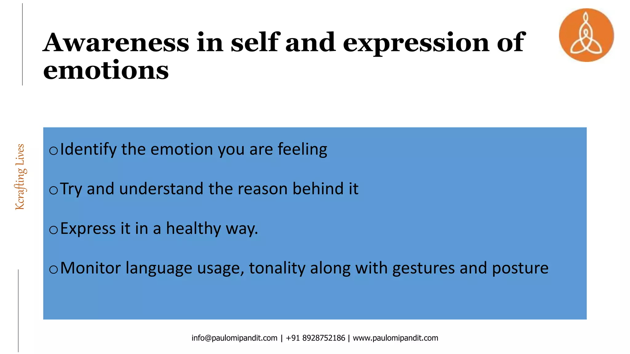 KcraftingLives
oIdentify the emotion you are feeling
oTry and understand the reason behind it
oExpress it in a healthy way.
oMonitor language usage, tonality along with gestures and posture
info@paulomipandit.com | +91 8928752186 | www.paulomipandit.com
Awareness in self and expression of
emotions
 