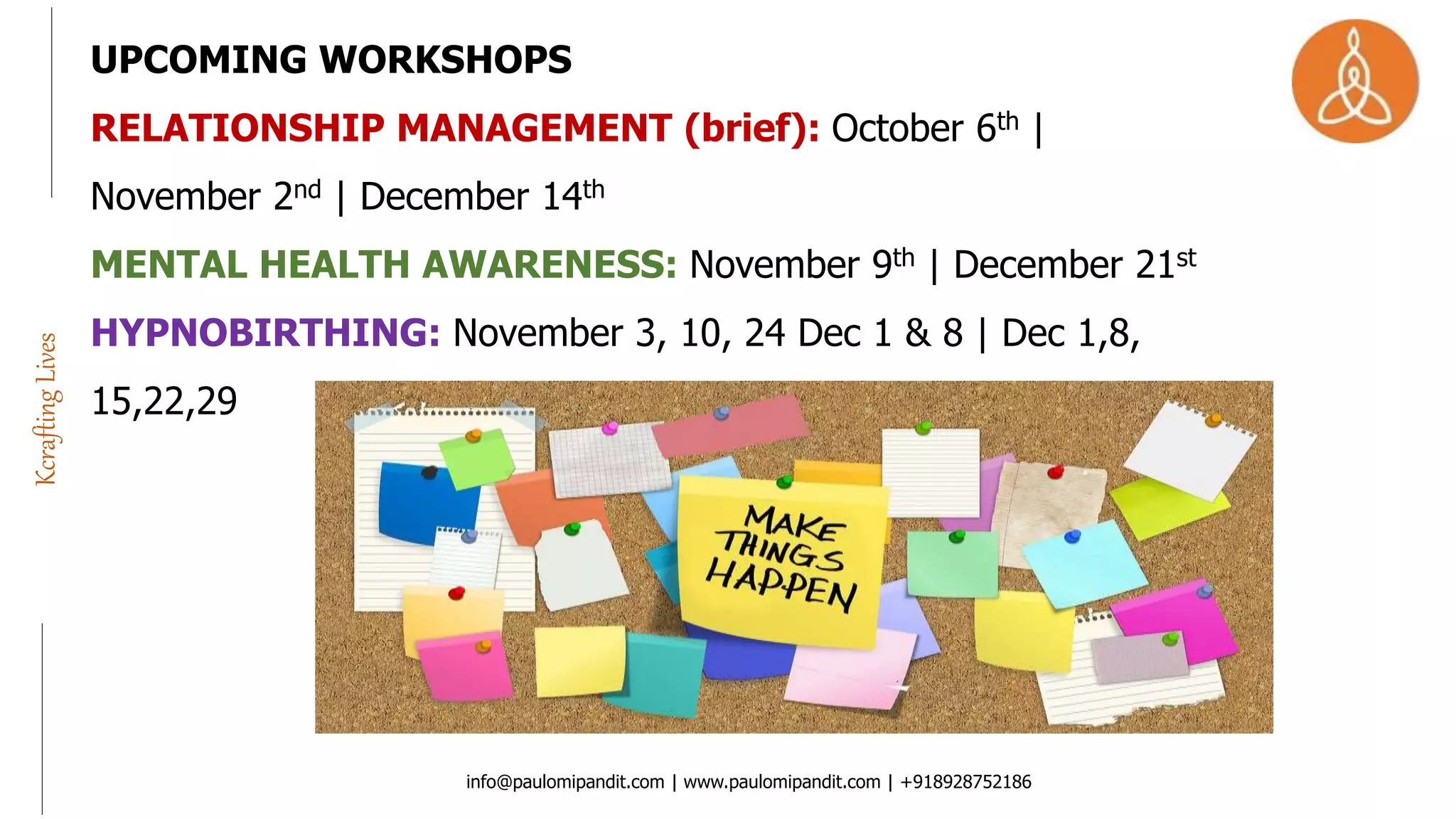 info@paulomipandit.com | www.paulomipandit.com | +918928752186
KcraftingLives
UPCOMING WORKSHOPS
RELATIONSHIP MANAGEMENT (brief): October 6th |
November 2nd | December 14th
MENTAL HEALTH AWARENESS: November 9th | December 21st
HYPNOBIRTHING: November 3, 10, 24 Dec 1 & 8 | Dec 1,8,
15,22,29
 
