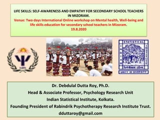 LIFE SKILLS: SELF-AWARENESS AND EMPATHY FOR SECONDARY SCHOOL TEACHERS
IN MIZORAM.
Venue: Two days International Online workshop on Mental health, Well-being and
life skills education for secondary school teachers in Mizoram.
19.8.2020
Dr. Debdulal Dutta Roy, Ph.D.
Head & Associate Professor, Psychology Research Unit
Indian Statistical Institute, Kolkata.
Founding President of Rabindrik Psychotherapy Research Institute Trust.
dduttaroy@gmail.com
 