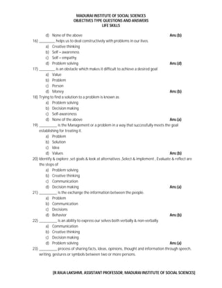 MADURAI INSTITUTE OF SOCIAL SCIENCES
OBJECTIVES TYPE QUESTIONS AND ANSWERS
LIFE SKILLS
[R.RAJA LAKSHMI, ASSISTANT PROFESSOR, MADURAI INSTITUTE OF SOCIAL SCIENCES]
d) None of the above Ans:(b)
16) ________ helps us to deal constructively with problems in our lives.
a) Creative thinking
b) Self – awareness
c) Self – empathy
d) Problem solving Ans:(d)
17) ________ is an obstacle which makes it difficult to achieve a desired goal
a) Value
b) Problem
c) Person
d) Money Ans:(b)
18) Trying to find a solution to a problem is known as
a) Problem solving
b) Decision making
c) Self-awareness
d) None of the above Ans:(a)
19) _________ is the Management or a problem in a way that successfully meets the goal
establishing for treating it.
a) Problem
b) Solution
c) Idea
d) Values Ans:(b)
20) Identify & explore ,set goals & look at alternatives ,Select & implement , Evaluate & reflect are
the steps of
a) Problem solving
b) Creative thinking
c) Communication
d) Decision making Ans:(a)
21) _________ is the exchange the information between the people.
a) Problem
b) Communication
c) Decisions
d) Behavior Ans:(b)
22) _________ is an ability to express our selves both verbally & non-verbally.
a) Communication
b) Creative thinking
c) Decision making
d) Problem solving Ans:(a)
23) _________ process of sharing facts, ideas, opinions, thought and information through speech,
writing, gestures or symbols between two or more persons.
 
