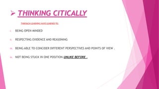  THINKING CITICALLY
THROUGH LEARNING HAVE LEARNED TO,
i. BEING OPEN-MINDED
ii. RESPECTING EVIDENCE AND REASONING
iii. BEING ABLE TO CONCIDER DIFFERENT PERSPECTIVES AND POINTS OF VIEW .
iv. NOT BEING STUCK IN ONE POSITION.UNLIKE BEFORE .
 