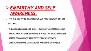 EMPARTHY AND SELF
AWARENESS.
 IT’S THE ABILITY TO COMPREHEND AND FEEL WHAT OTHERS ARE
FEELING .
i. THROUGH LEARNING LIFE SKILL, I CAN NOW UNDERSTAND , USE
AND MANAGE MY OWN EMOTIONS IN A POSITIVE WAYS TO RELIEVE
STRESS,COMMUNICATE EFFECTIVELY,EMPATHIZE WITH
OTHERS,OVERCOME CHALLENCHES AND DEFUSE CONFLICT.
 